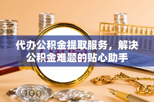白朗代办公积金提取服务，解决公积金难题的贴心助手