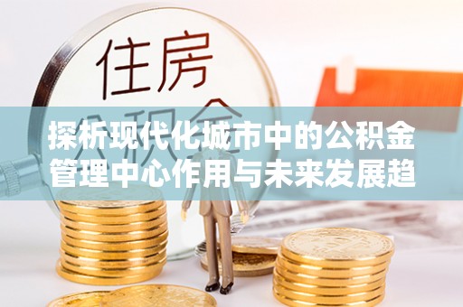 白朗探析现代化城市中的公积金管理中心作用与未来发展趋势