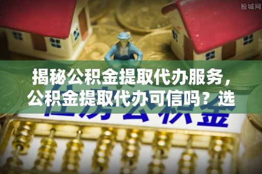 白朗揭秘公积金提取代办服务，公积金提取代办可信吗？选择前你需要知道的真相