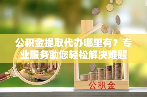 白朗公积金提取代办哪里有？专业服务助您轻松解决难题