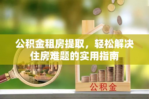 白朗公积金租房提取，轻松解决住房难题的实用指南