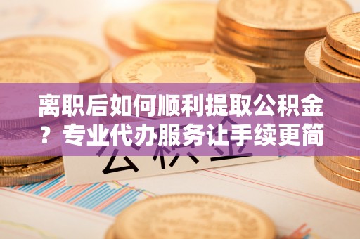 白朗离职后如何顺利提取公积金？专业代办服务让手续更简单