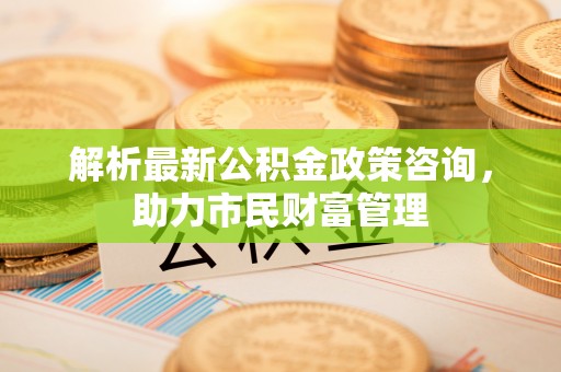 白朗解析最新公积金政策咨询，助力市民财富管理
