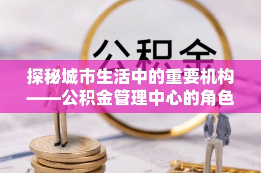 白朗探秘城市生活中的重要机构——公积金管理中心的角色与意义