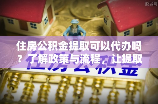 白朗住房公积金提取可以代办吗？了解政策与流程，让提取更便捷