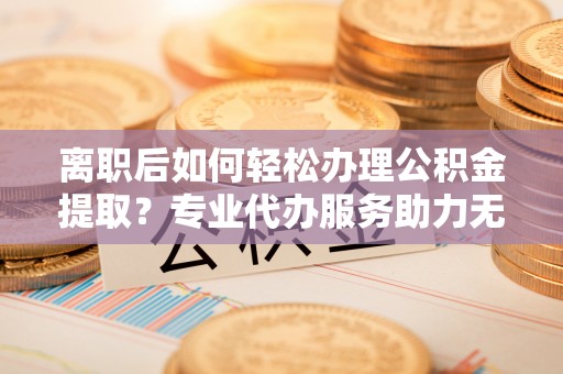 白朗离职后如何轻松办理公积金提取？专业代办服务助力无忧