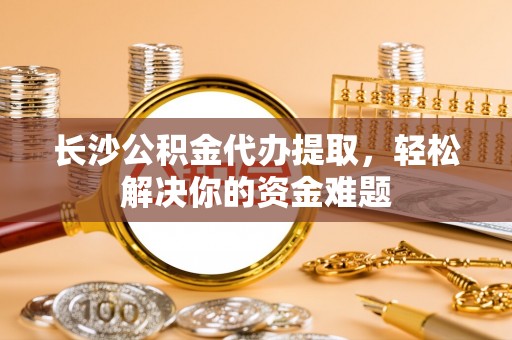 白朗长沙公积金代办提取，轻松解决你的资金难题