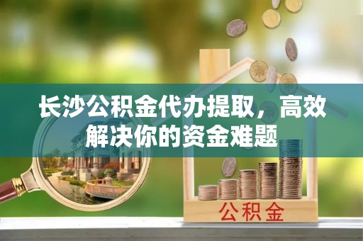 白朗长沙公积金代办提取，高效解决你的资金难题